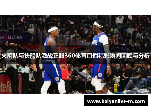 火箭队与快船队激战正酣360体育直播精彩瞬间回顾与分析